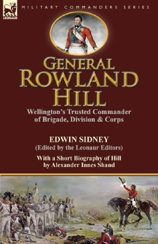 General Rowland Hill: Wellington's Trusted Commander of Brigade, Division & Corps by Edwin Sidney edited by the Leonaur Editors With a Short Biography by Edwin Sidney, Alexander Innes Shand