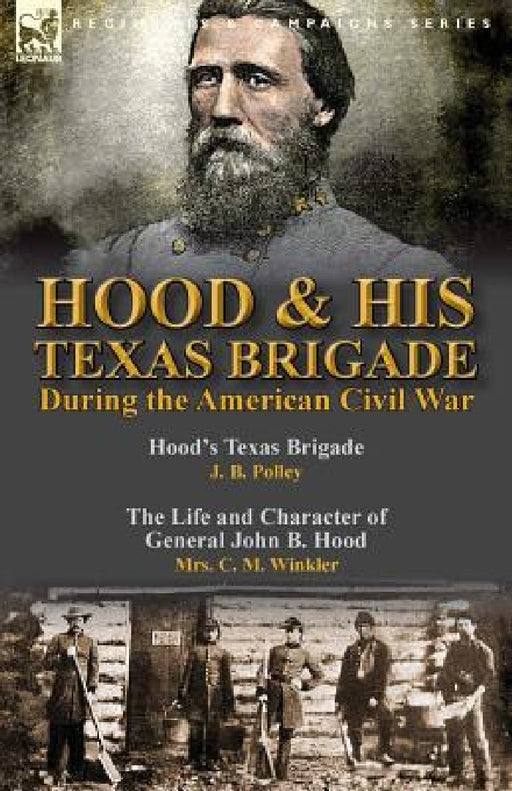 Hood & His Texas Brigade During the American Civil War: Hood's Texas Brigade by J. B. Polley & The Life and Character of General John B. Hood by Mrs. by J. B. Polley, C. M. Winkler