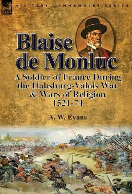 Blaise de Monluc: A Soldier of France During the Habsburg-Valois War & Wars of Religion, 1521-74 by A. W. Evans