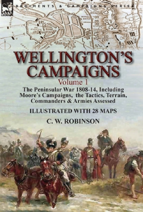 Wellington's Campaigns: Volume 1-The Peninsular War 1808-14, Including Moore's Campaigns, the Tactics, Terrain, Commanders & Armies Assessed by C. W. Robinson
