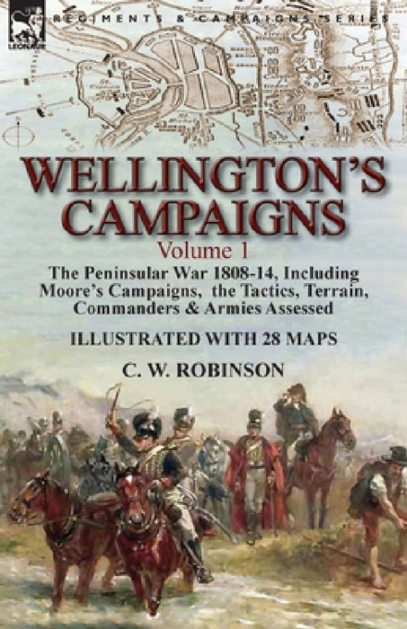 Wellington's Campaigns: Volume 1-The Peninsular War 1808-14, Including Moore's Campaigns, the Tactics, Terrain, Commanders & Armies Assessed by C. W. Robinson