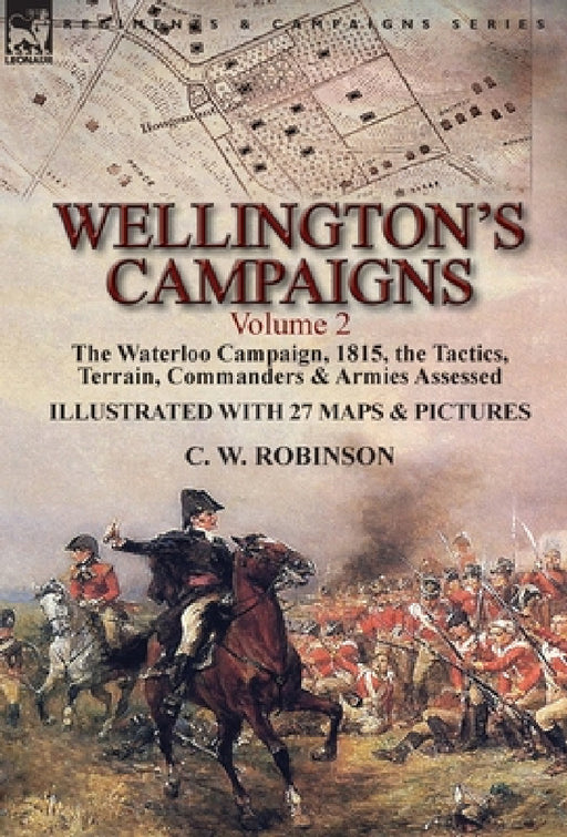 Wellington's Campaigns: Volume 2-The Waterloo Campaign, 1815, the Tactics, Terrain, Commanders & Armies Assessed by C. W. Robinson
