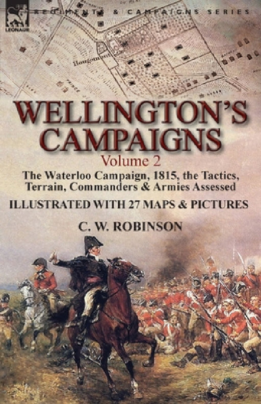 Wellington's Campaigns: Volume 2-The Waterloo Campaign, 1815, the Tactics, Terrain, Commanders & Armies Assessed by C. W. Robinson
