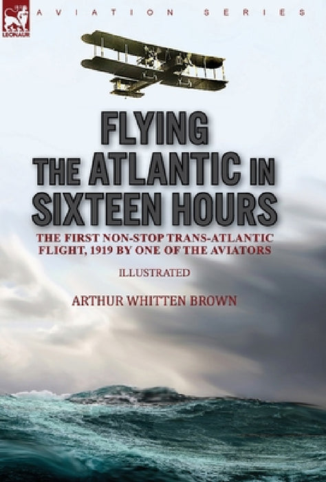 Flying the Atlantic in Sixteen Hours: the First Non-Stop Trans-Atlantic Flight, 1919 by One of the Aviators by Arthur Whitten Brown