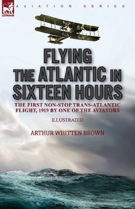 Flying the Atlantic in Sixteen Hours: the First Non-Stop Trans-Atlantic Flight, 1919 by One of the Aviators by Arthur Whitten Brown