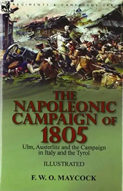 The Napoleonic Campaign of 1805: Ulm, Austerlitz and the Campaign in Italy and the Tyrol by F. W. O. Maycock