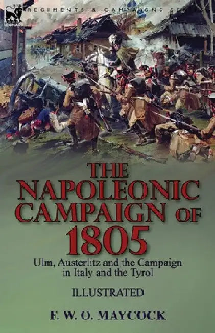 The Napoleonic Campaign of 1805: Ulm, Austerlitz and the Campaign in Italy and the Tyrol by F. W. O. Maycock