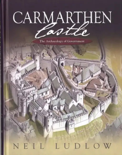 Carmarthen Castle: The Archaeology of Government by Neil Ludlow
