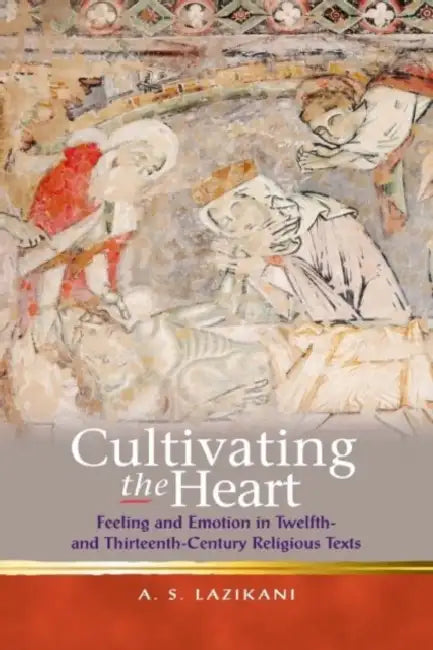 Cultivating the Heart: Feeling and Emotion in Twelfth- And Thirteenth-Century Religious Texts by Ayoush S. Lazikani