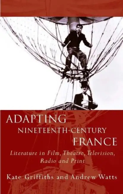 Adapting Nineteenth-Century France: Literature in Film, Theatre, Television, Radio and Print by Andrew Watts, Kate Griffiths