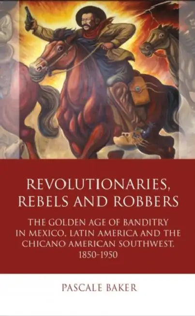 Revolutionaries, Rebels and Robbers: The Golden Age of Banditry in Mexico, Latin America and the Chicano American Southwest, 1850-1950 by Pascale Baker