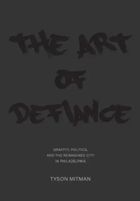 The Art of Defiance: Graffiti, Politics and the Reimagined City in Philadelphia by Tyson Mitman