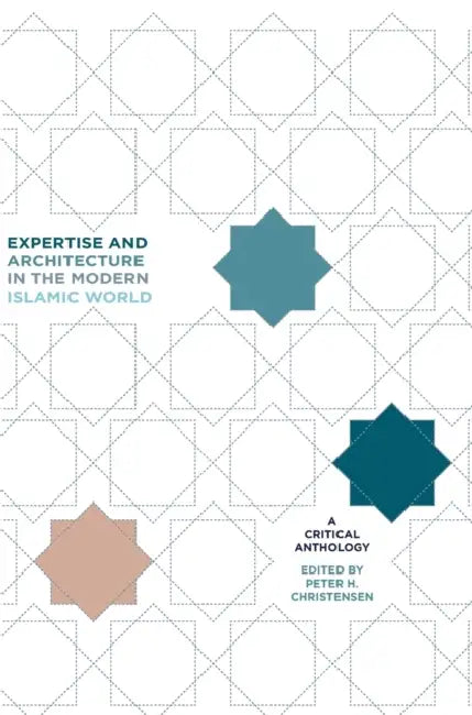 Expertise and Architecture in the Modern Islamic World: A Critical Anthology by Peter H. Christensen, Mohammad Gharipour, Christiane Gruber