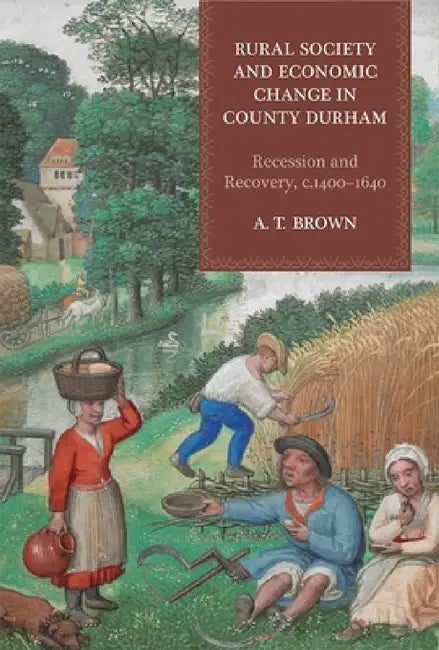 Rural Society and Economic Change in County Durham: Recession and Recovery, C.1400-1640 by A. T. Brown