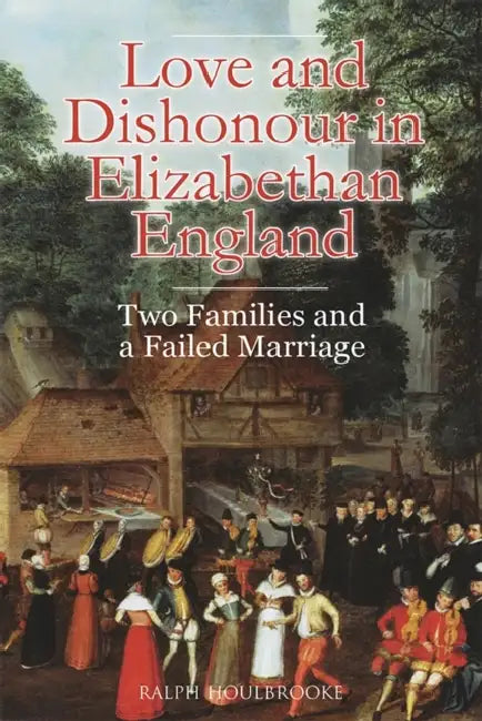Love and Dishonour in Elizabethan England: Two Families and a Failed Marriage by Ralph Houlbrooke