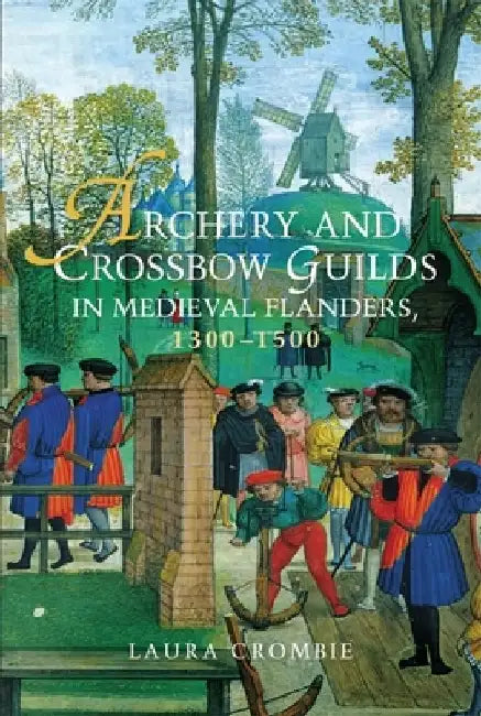 Archery and Crossbow Guilds in Medieval Flanders, 1300-1500 by Laura Crombie