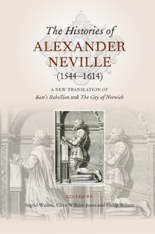 The Histories of Alexander Neville (1544-1614): A New Translation of Kett's Rebellion and the City of Norwich by Ingrid Walton, Clive Wilkins-Jones, Philip Wilson