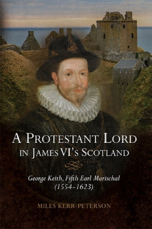 A Protestant Lord in James VI's Scotland: George Keith, Fifth Earl Marischal (1554-1623) by Miles Kerr-Peterson