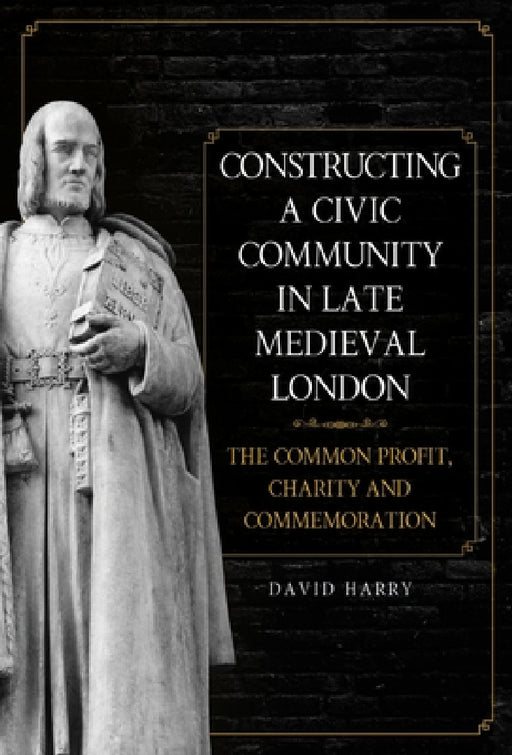 Constructing a Civic Community in Late Medieval London: The Common Profit, Charity and Commemoration by David Harry