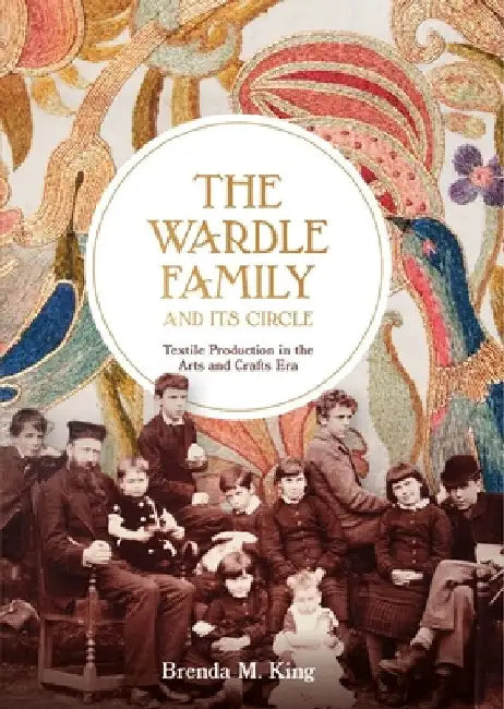 The Wardle Family and Its Circle: Textile Production in the Arts and Crafts Era by Brenda M. King