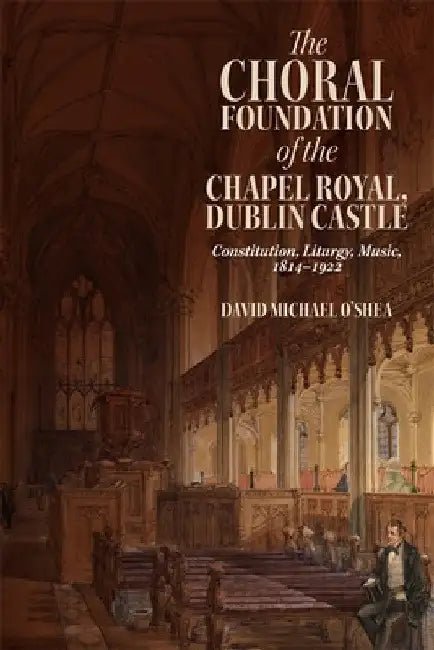 The Choral Foundation of the Chapel Royal, Dublin Castle: Constitution, Liturgy, Music, 1814-1922 by David Michael O'Shea