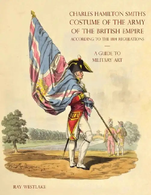 A GUIDE TO MILITARY ART - Charles Hamilton Smith's Costume of the Army of the British Empire: According to the 1814 regulations by Ray Westlake