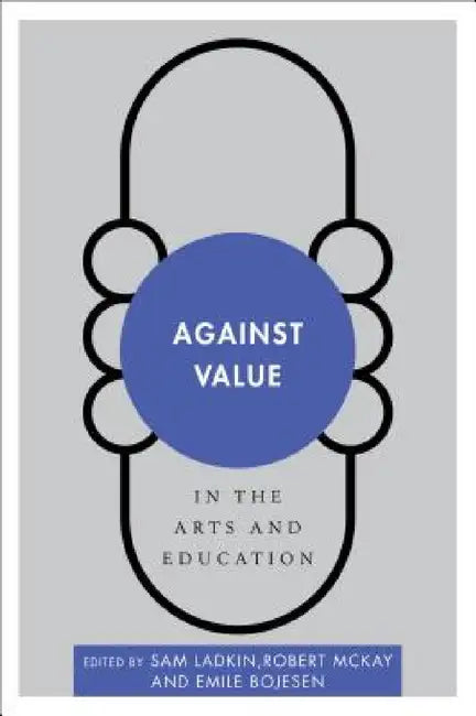 Against Value in the Arts and Education by Sam Ladkin, Robert McKay, Emile Bojesen