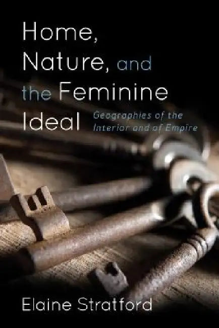 Home, Nature, and the Feminine Ideal: Geographies of the Interior and of Empire by Elaine Stratford