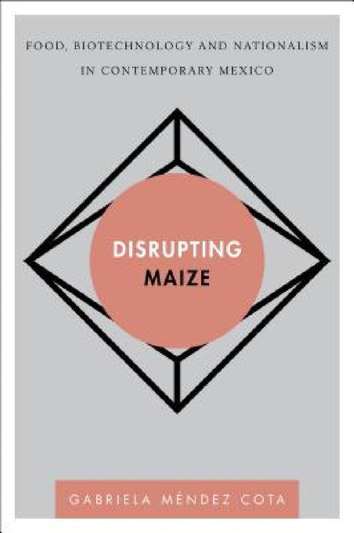 Disrupting Maize: Food, Biotechnology and Nationalism in Contemporary Mexico by Gabriela Méndez Cota