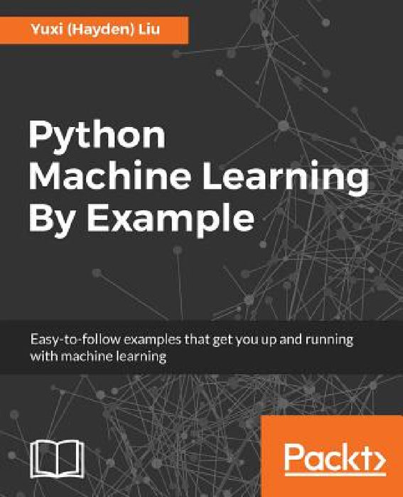 Python Machine Learning By Example: The easiest way to get into machine learning by Yuxi (Hayden) Liu