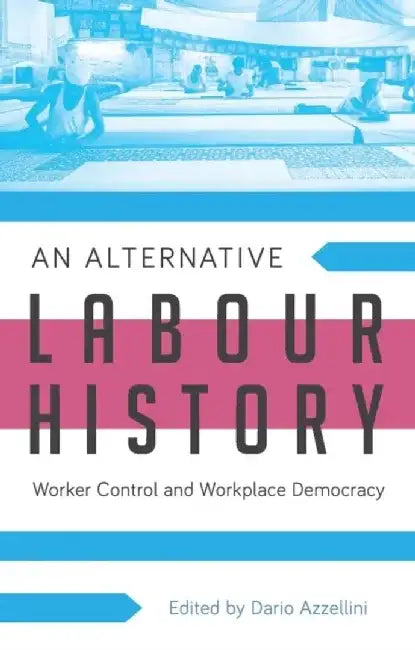 An Alternative Labour History: Worker Control and Workplace Democracy by Dario Azzellini
