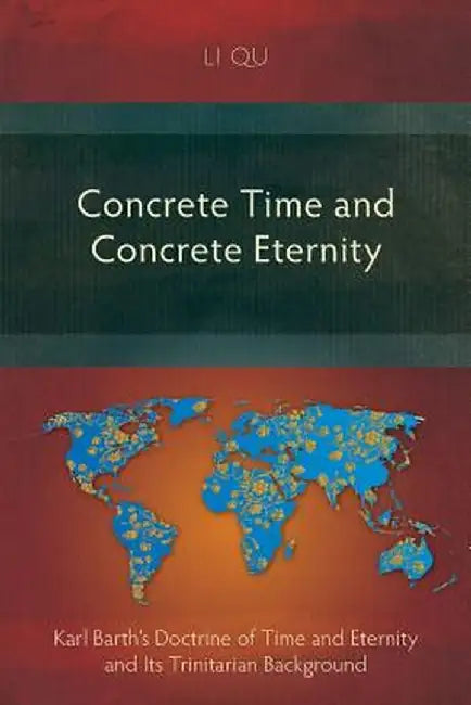 Concrete Time and Concrete Eternity: Karl Barth's Doctrine of Time and Eternity and Its Trinitarian Background by Li Qu