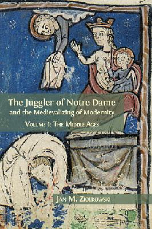 The Juggler of Notre Dame and the Medievalizing of Modernity: Volume 1: The Middle Ages by Jan M. Ziolkowski