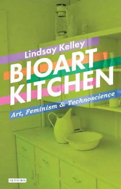 Bioart Kitchen: Art, Feminism and Technoscience by Lindsay Kelley