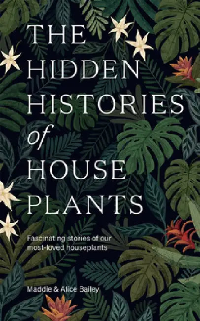 The Hidden Histories of House Plants: The Stories Behind How Our Most-Loved Plants Made Their Way to Our Homes by Alice Bailey