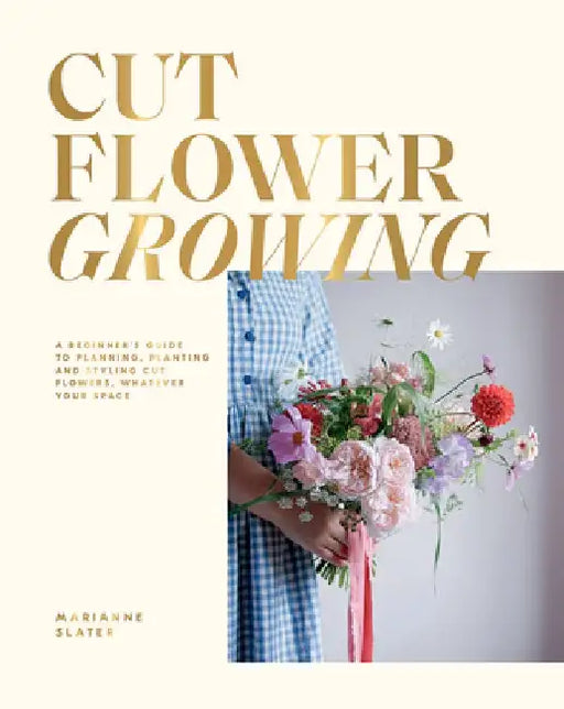 Cut Flower Growing: A Beginner's Guide to Planning, Planting and Styling Cut Flowers, No Matter Your Space by Marianne Slater