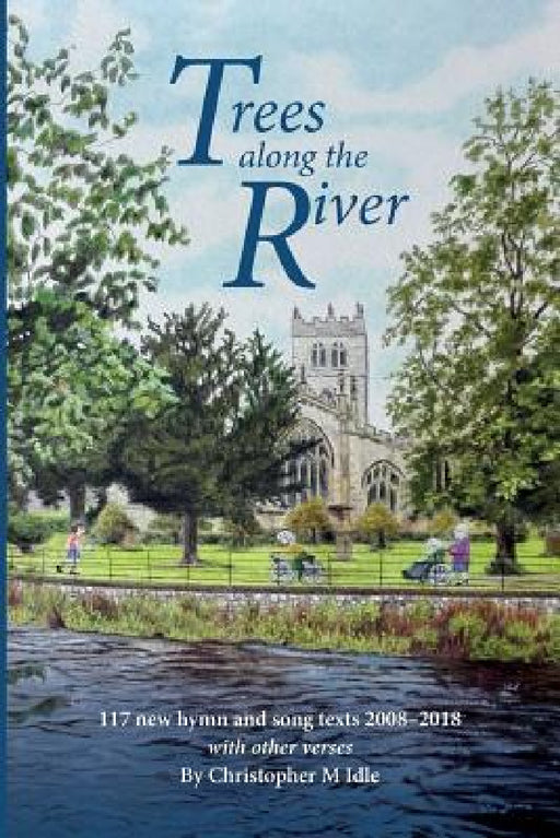 Trees Along the River: 117 New Hymn and Song Texts 2008-2018, With Other Verses by Christopher M. Idle
