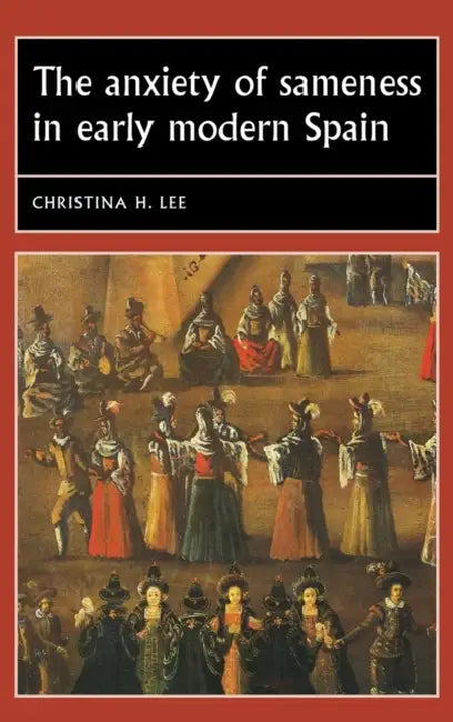 The Anxiety of Sameness in Early Modern Spain by Christina H. Lee