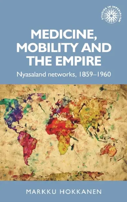 Medicine, Mobility and the Empire: Nyasaland Networks, 1859-1960 by Markku Hokkanen