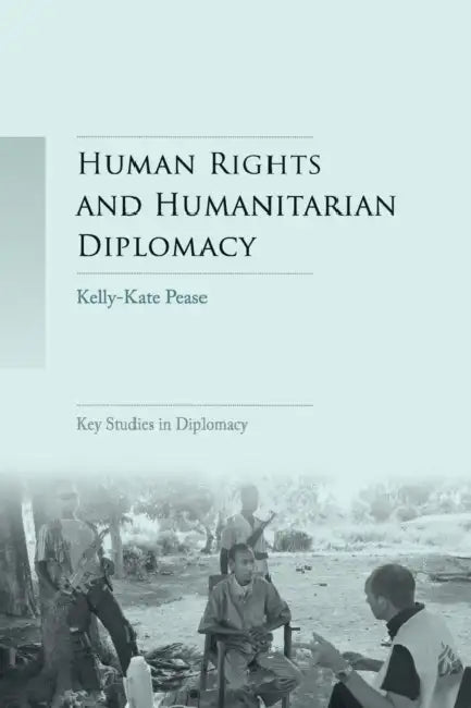 Human Rights and Humanitarian Diplomacy: Negotiating for Human Rights Protection and Humanitarian Access by Kelly-Kate Pease