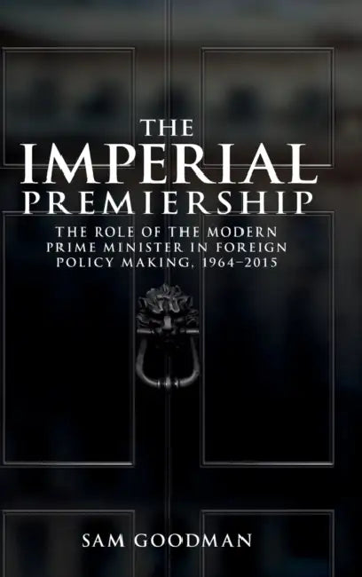 The Imperial Premiership: The Role of the Modern Prime Minister in Foreign Policy Making, 1964-2015 by Sam Goodman