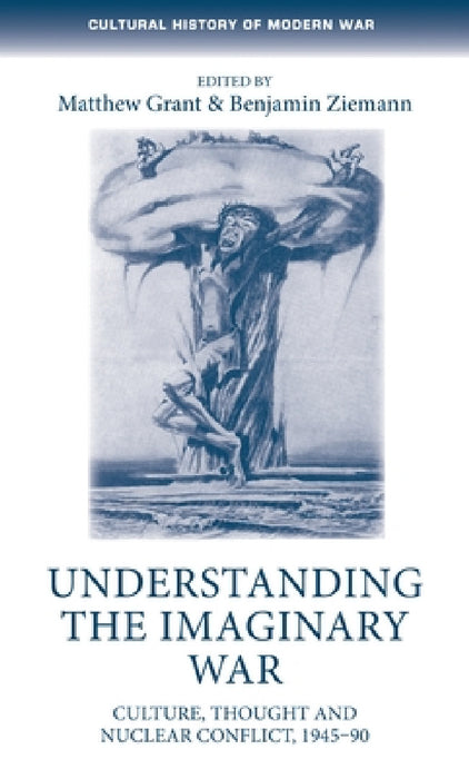Understanding the Imaginary War: Culture, Thought and Nuclear Conflict, 1945-90 by Matthew Grant, Benjamin Ziemann