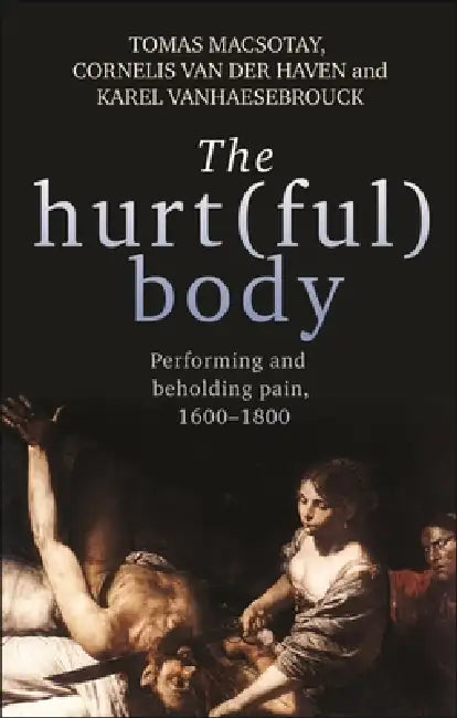 The Hurt(ful) Body: Performing and Beholding Pain, 1600-1800 by Tomas Macsotay, Cornelis Van Der Haven, Karel Vanhaesebrouck