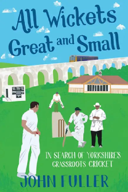 All Wickets Great and Small: In Search of Yorkshire's Grassroots Cricket by John Fuller