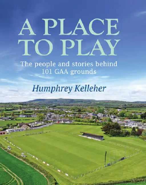 A Place to Play: The People and Stories Behind 101 Gaa Grounds by Humphrey Kelleher