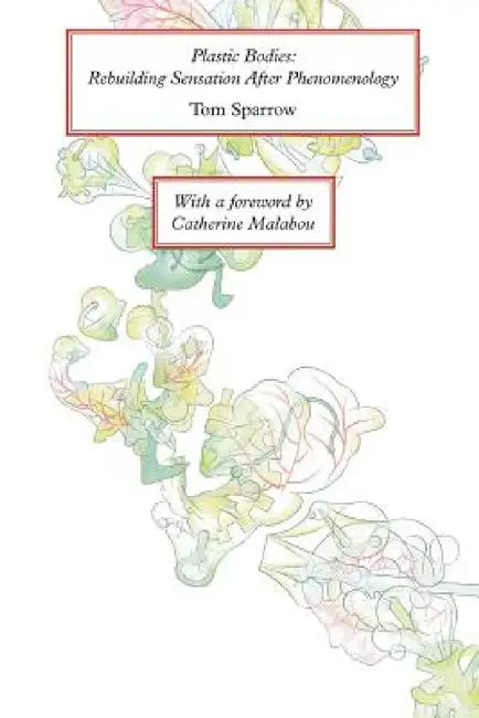 Plastic Bodies: Rebuilding Sensation After Phenomenology by Tom Sparrow, Catherine Malabou
