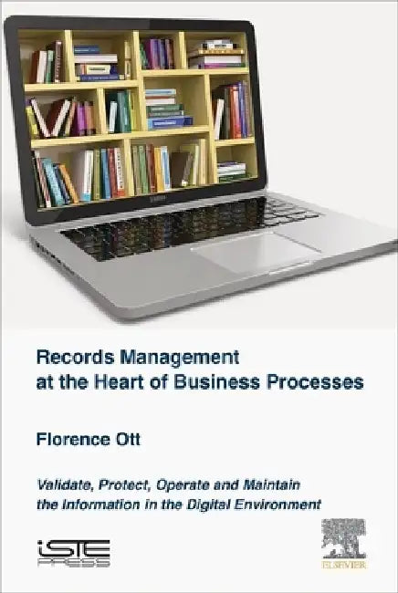 Records Management at the Heart of Business Processes: Validate, Protect, Operate and Maintain the Information in the Digital Environment by Florence Ott