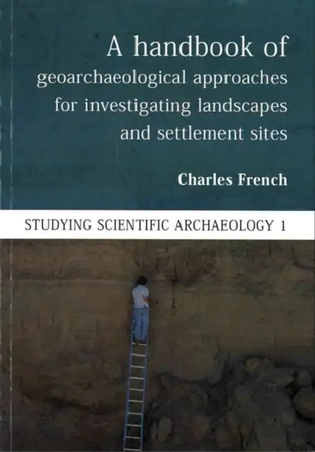 A Handbook of Geoarchaeological Approaches for Investigating Landscapes and Settlement Sites by Charles French