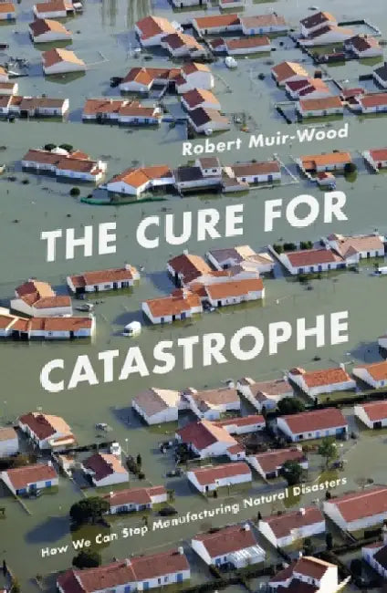 The Cure for Catastrophe: How We Can Stop Manufacturing Natural Disasters by Robert Muir-Wood