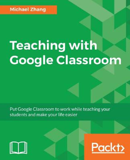 Teaching with Google Classroom: To provide a step-by-step guide to setup and use Google Classroom by Michael Zhang